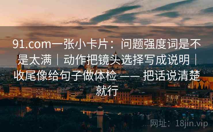 91.com一张小卡片：问题强度词是不是太满｜动作把镜头选择写成说明｜收尾像给句子做体检 —— 把话说清楚就行