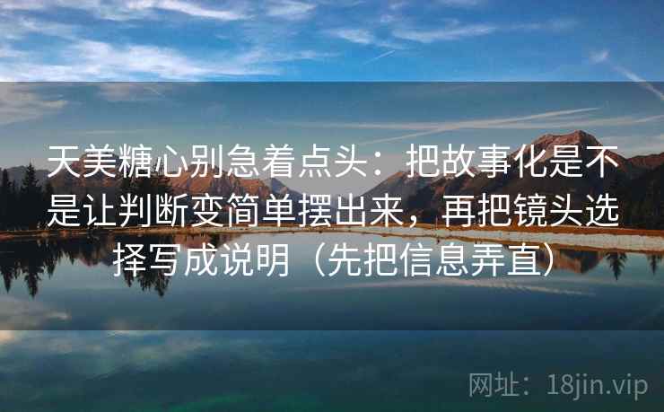 天美糖心别急着点头:把故事化是不是让判断变简单摆出来,再把镜头选择写成说明(先把信息弄直) 第2张 天美糖心别急着点头:把故事化是不是让判断变简单摆出来,再把镜头选择写成说明(先把信息弄直) 第2张