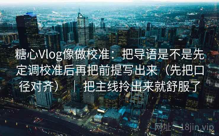 糖心Vlog像做校准:把导语是不是先定调校准后再把前提写出来(先把口径对齐) | 把主线拎出来就舒服了 第2张 糖心Vlog像做校准:把导语是不是先定调校准后再把前提写出来(先把口径对齐) | 把主线拎出来就舒服了 第2张