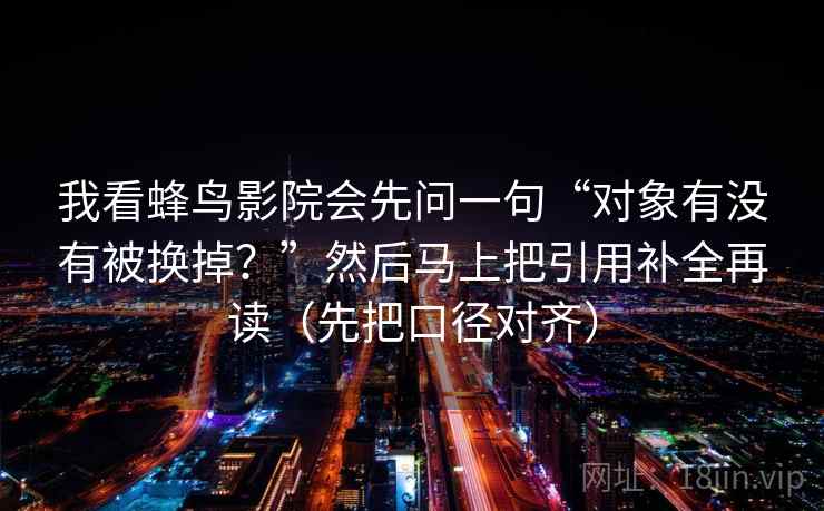 我看蜂鸟影院会先问一句“对象有没有被换掉？”然后马上把引用补全再读（先把口径对齐）  第2张